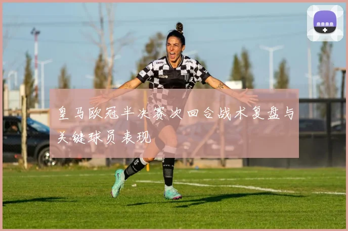皇马欧冠半决赛次回合战术复盘与关键球员表现