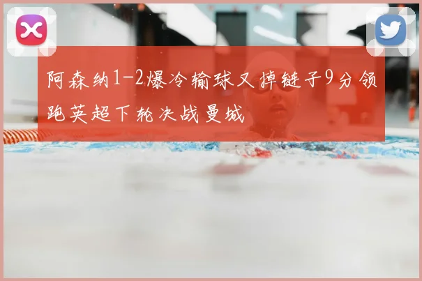 阿森纳1-2爆冷输球又掉链子9分领跑英超下轮决战曼城