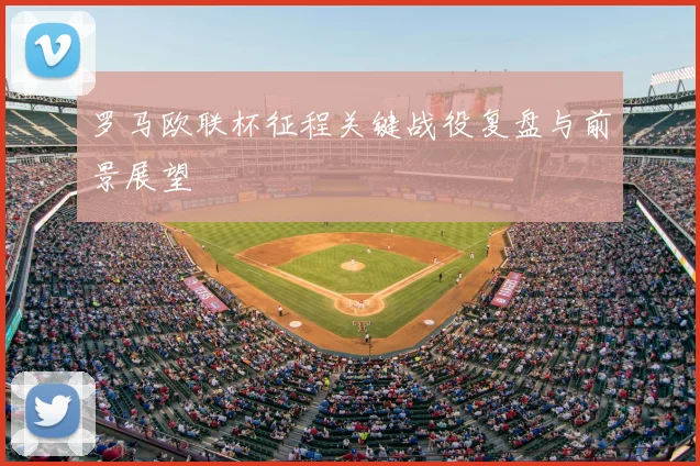 罗马欧联杯征程关键战役复盘与前景展望